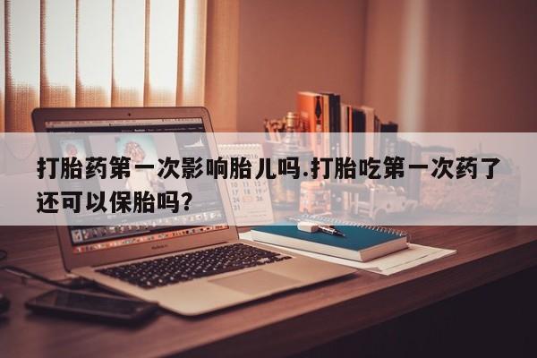 怀孕个月能用流产药吗打胎药第一次影响胎儿吗.打胎吃第一次药了还可以保胎吗？