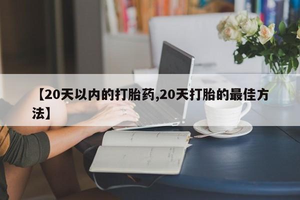 怀孕个月能用流产药吗【20天以内的打胎药,20天打胎的最佳方法】