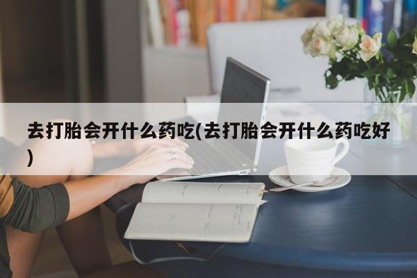 怀孕个月能用流产药吗去打胎会开什么药吃(去打胎会开什么药吃好)