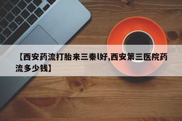 怀孕个月能用流产药吗【西安药流打胎来三秦l好,西安第三医院药流多少钱】