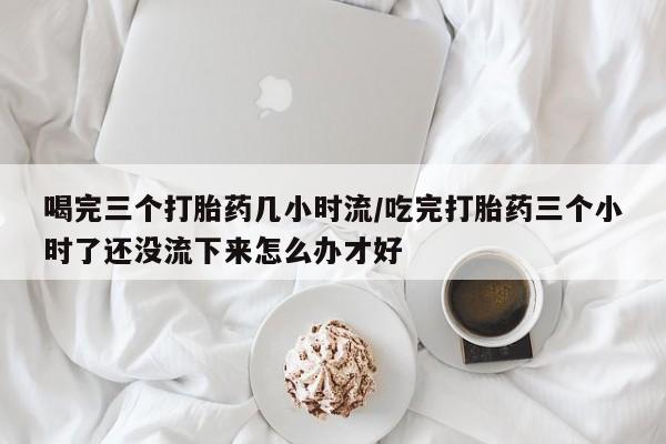怀孕个月能用流产药吗喝完三个打胎药几小时流/吃完打胎药三个小时了还没流下来怎么办才好