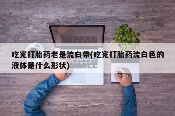 怀孕个月能用流产药吗吃完打胎药老是流白带(吃完打胎药流白色的液体是什么形状)