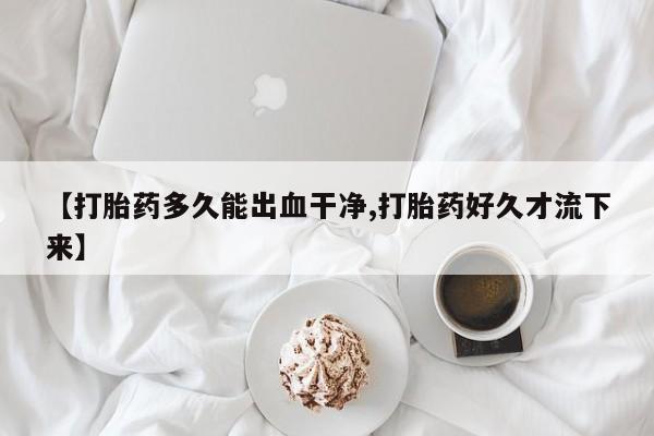 怀孕个月能用流产药吗【打胎药多久能出血干净,打胎药好久才流下来】