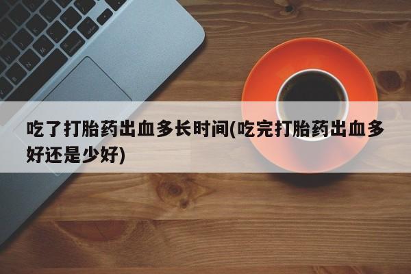 怀孕个月能用流产药吗吃了打胎药出血多长时间(吃完打胎药出血多好还是少好)