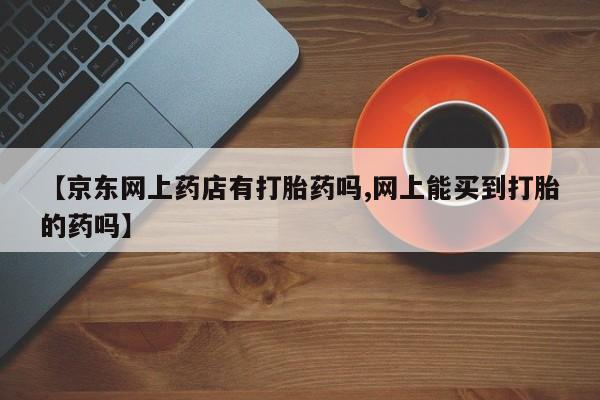 怀孕个月能用流产药吗【京东网上药店有打胎药吗,网上能买到打胎的药吗】