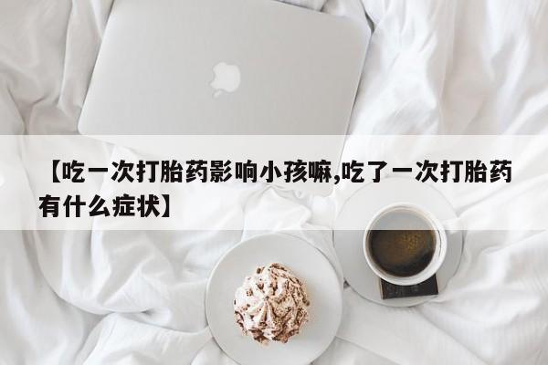 怀孕个月能用流产药吗【吃一次打胎药影响小孩嘛,吃了一次打胎药有什么症状】