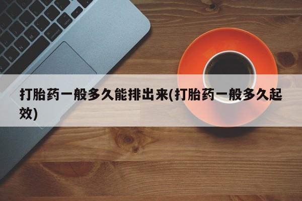 怀孕个月能用流产药吗打胎药一般多久能排出来(打胎药一般多久起效)