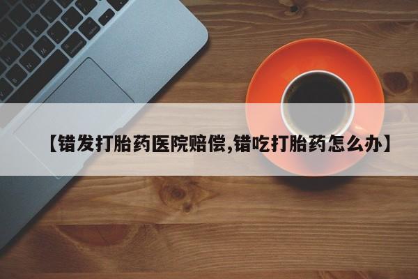 怀孕个月能用流产药吗【错发打胎药医院赔偿,错吃打胎药怎么办】