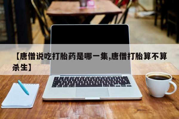怀孕个月能用流产药吗【唐僧说吃打胎药是哪一集,唐僧打胎算不算杀生】