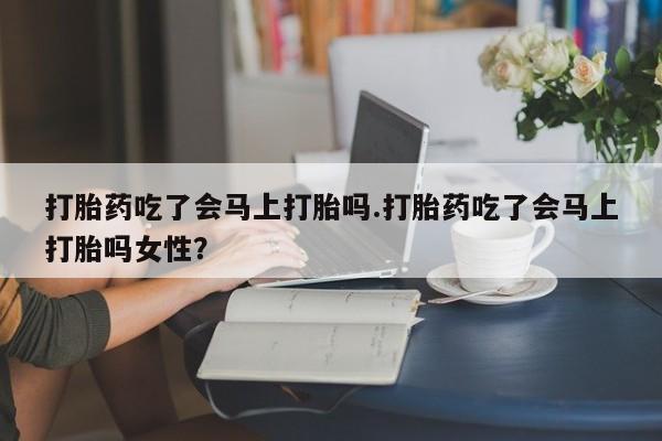 怀孕个月能用流产药吗打胎药吃了会马上打胎吗.打胎药吃了会马上打胎吗女性？