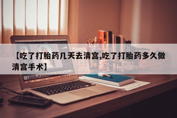 怀孕个月能用流产药吗【吃了打胎药几天去清宫,吃了打胎药多久做清宫手术】