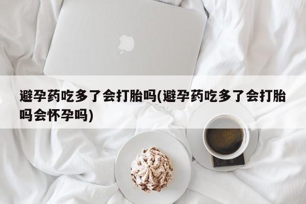 怀孕个月能用流产药吗避孕药吃多了会打胎吗(避孕药吃多了会打胎吗会怀孕吗)