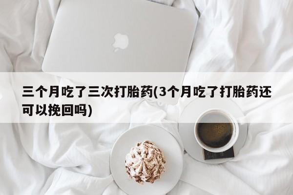 怀孕个月能用流产药吗三个月吃了三次打胎药(3个月吃了打胎药还可以挽回吗)