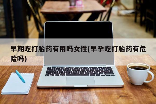 怀孕个月能用流产药吗早期吃打胎药有用吗女性(早孕吃打胎药有危险吗)