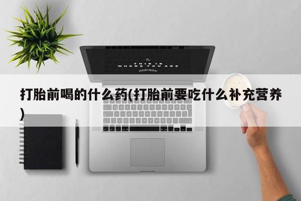 怀孕个月能用流产药吗打胎前喝的什么药(打胎前要吃什么补充营养)