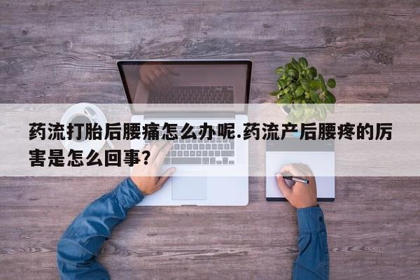 怀孕个月能用流产药吗药流打胎后腰痛怎么办呢.药流产后腰疼的厉害是怎么回事？