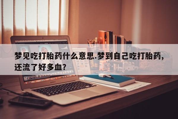 怀孕个月能用流产药吗梦见吃打胎药什么意思.梦到自己吃打胎药,还流了好多血？
