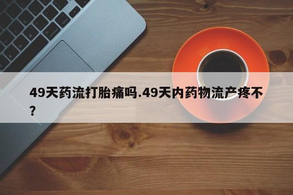 怀孕个月能用流产药吗49天药流打胎痛吗.49天内药物流产疼不？