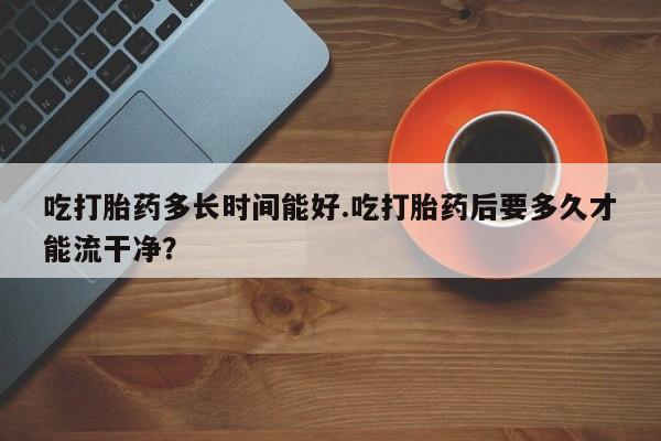 怀孕个月能用流产药吗吃打胎药多长时间能好.吃打胎药后要多久才能流干净？