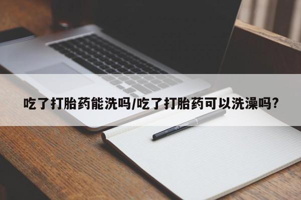 怀孕个月能用流产药吗吃了打胎药能洗吗/吃了打胎药可以洗澡吗?