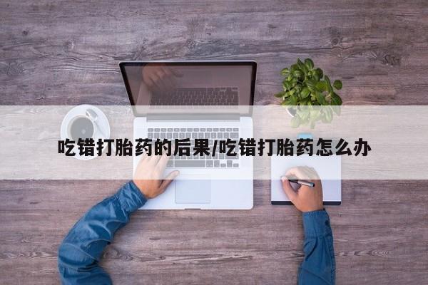 怀孕个月能用流产药吗吃错打胎药的后果/吃错打胎药怎么办