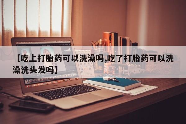 怀孕个月能用流产药吗【吃上打胎药可以洗澡吗,吃了打胎药可以洗澡洗头发吗】