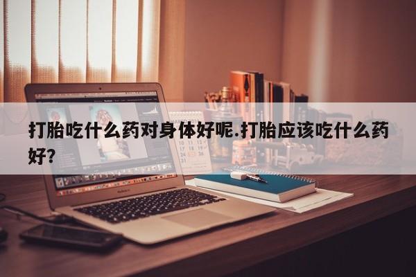 怀孕个月能用流产药吗打胎吃什么药对身体好呢.打胎应该吃什么药好？