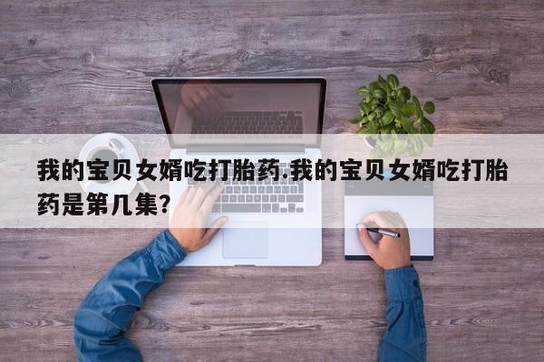 怀孕个月能用流产药吗我的宝贝女婿吃打胎药.我的宝贝女婿吃打胎药是第几集？