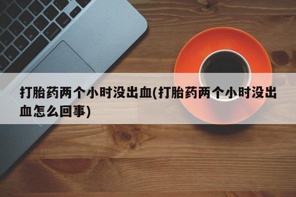 怀孕个月能用流产药吗打胎药两个小时没出血(打胎药两个小时没出血怎么回事)