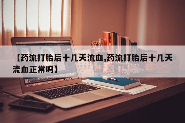 怀孕个月能用流产药吗【药流打胎后十几天流血,药流打胎后十几天流血正常吗】