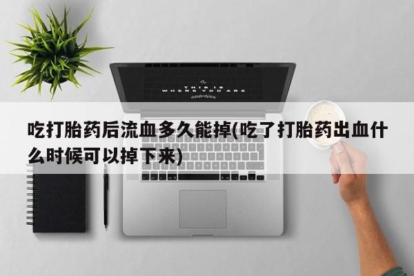 怀孕个月能用流产药吗吃打胎药后流血多久能掉(吃了打胎药出血什么时候可以掉下来)