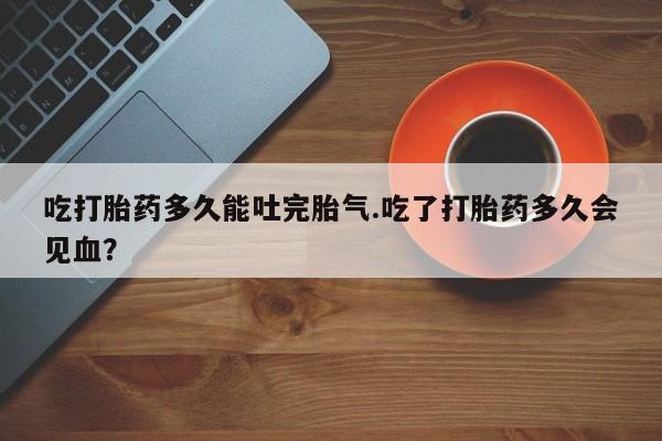 怀孕个月能用流产药吗吃打胎药多久能吐完胎气.吃了打胎药多久会见血？