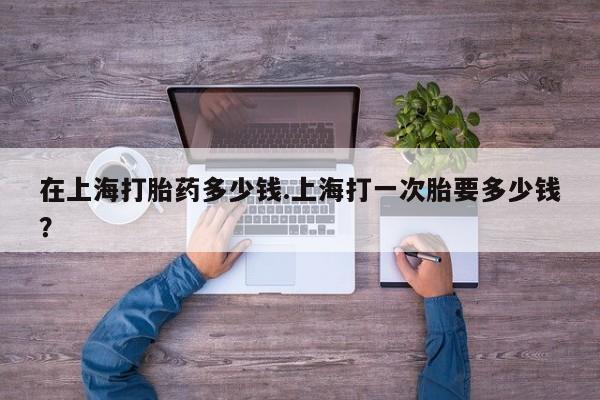 怀孕个月能用流产药吗在上海打胎药多少钱.上海打一次胎要多少钱？