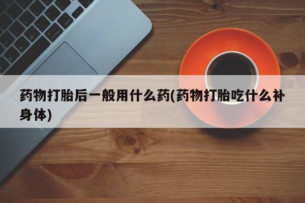怀孕个月能用流产药吗药物打胎后一般用什么药(药物打胎吃什么补身体)
