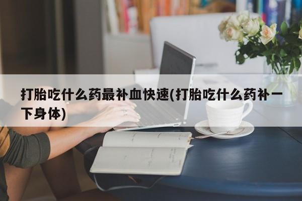 怀孕个月能用流产药吗打胎吃什么药最补血快速(打胎吃什么药补一下身体)