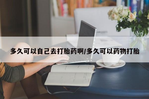 怀孕个月能用流产药吗多久可以自己去打胎药啊/多久可以药物打胎