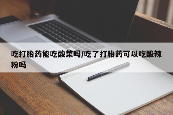 怀孕个月能用流产药吗吃打胎药能吃酸菜吗/吃了打胎药可以吃酸辣粉吗