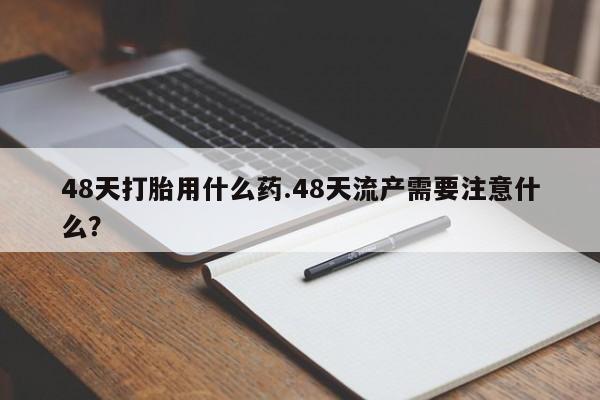 怀孕个月能用流产药吗48天打胎用什么药.48天流产需要注意什么？
