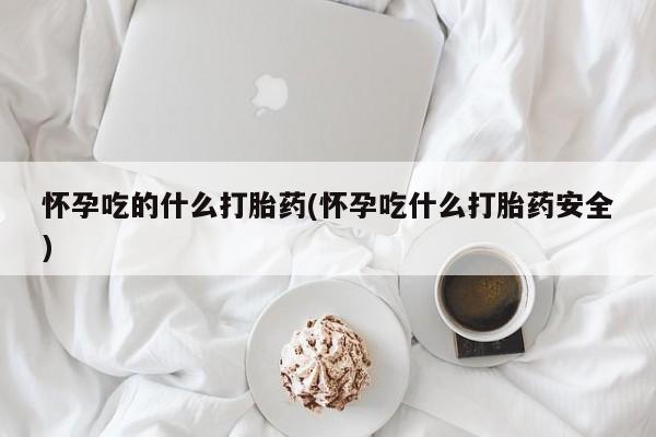 怀孕个月能用流产药吗怀孕吃的什么打胎药(怀孕吃什么打胎药安全)
