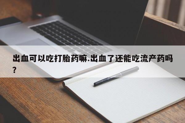 怀孕个月能用流产药吗出血可以吃打胎药嘛.出血了还能吃流产药吗？