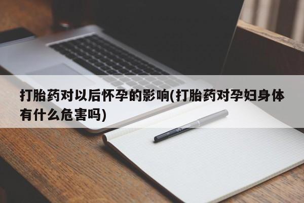 怀孕个月能用流产药吗打胎药对以后怀孕的影响(打胎药对孕妇身体有什么危害吗)