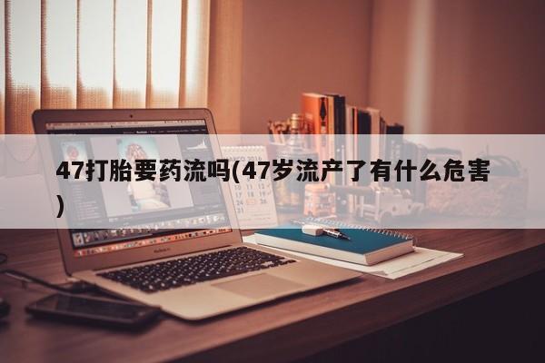 怀孕个月能用流产药吗47打胎要药流吗(47岁流产了有什么危害)