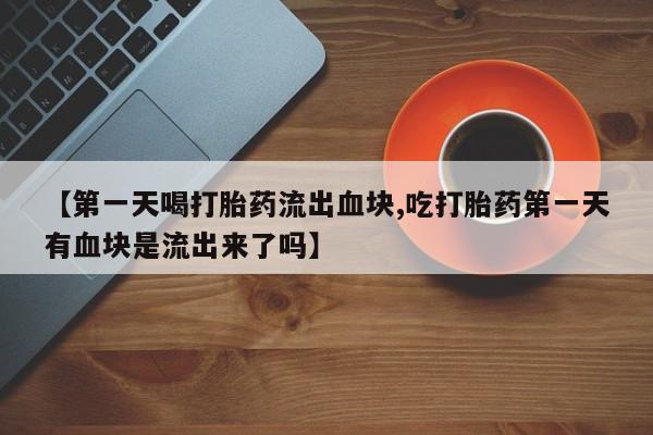 怀孕个月能用流产药吗【第一天喝打胎药流出血块,吃打胎药第一天有血块是流出来了吗】