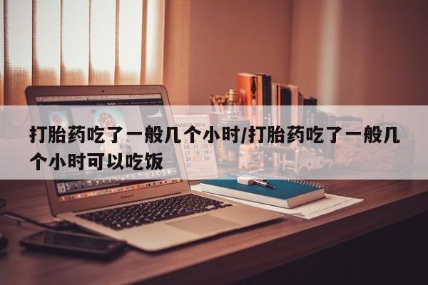 怀孕个月能用流产药吗打胎药吃了一般几个小时/打胎药吃了一般几个小时可以吃饭