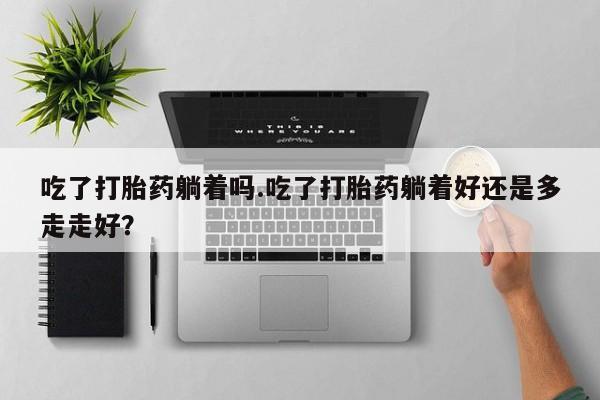 怀孕个月能用流产药吗吃了打胎药躺着吗.吃了打胎药躺着好还是多走走好？