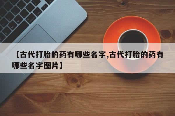 怀孕个月能用流产药吗【古代打胎的药有哪些名字,古代打胎的药有哪些名字图片】