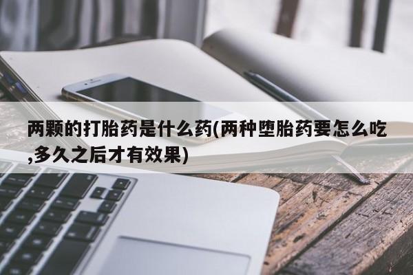 怀孕个月能用流产药吗两颗的打胎药是什么药(两种堕胎药要怎么吃,多久之后才有效果)