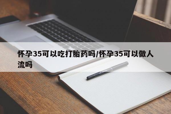 怀孕个月能用流产药吗怀孕35可以吃打胎药吗/怀孕35可以做人流吗