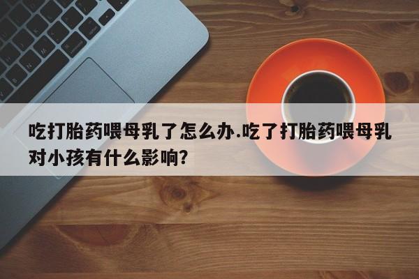 怀孕个月能用流产药吗吃打胎药喂母乳了怎么办.吃了打胎药喂母乳对小孩有什么影响？