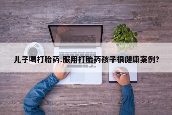 怀孕个月能用流产药吗儿子喝打胎药.服用打胎药孩子很健康案例？